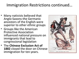 Immigration Restrictions continued…
• Many nativists believed that
Anglo-Saxons-the Germanic
ancestors of the English-were
superior to other ethnic groups
• Groups like the American
Protective Association
influenced national pressure on
immigrants that lead to
congressional legislation
• The Chinese Exclusion Act of
1882 closed the door on Chinese
immigration for ten years.
 