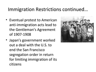 Immigration Restrictions continued…
• Eventual protest to American
anti-immigration acts lead to
the Gentleman’s Agreement
of 1907-1908
• Japan’s government worked
out a deal with the U.S. to
end the San Francisco
segregation order in return
for limiting immigration of its
citizens
 