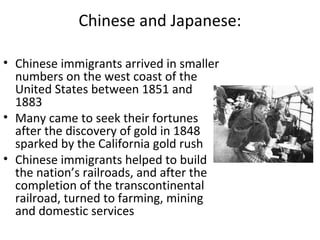 Chinese and Japanese:
• Chinese immigrants arrived in smaller
numbers on the west coast of the
United States between 1851 and
1883
• Many came to seek their fortunes
after the discovery of gold in 1848
sparked by the California gold rush
• Chinese immigrants helped to build
the nation’s railroads, and after the
completion of the transcontinental
railroad, turned to farming, mining
and domestic services
 
