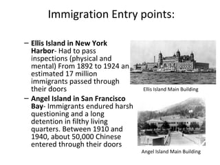 Immigration Entry points:
– Ellis Island in New York
Harbor- Had to pass
inspections (physical and
mental) From 1892 to 1924 an
estimated 17 million
immigrants passed through
their doors
– Angel Island in San Francisco
Bay- Immigrants endured harsh
questioning and a long
detention in filthy living
quarters. Between 1910 and
1940, about 50,000 Chinese
entered through their doors
Ellis Island Main Building
Angel Island Main Building
 