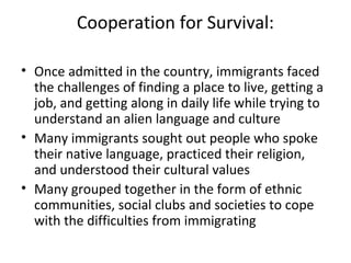 Cooperation for Survival:
• Once admitted in the country, immigrants faced
the challenges of finding a place to live, getting a
job, and getting along in daily life while trying to
understand an alien language and culture
• Many immigrants sought out people who spoke
their native language, practiced their religion,
and understood their cultural values
• Many grouped together in the form of ethnic
communities, social clubs and societies to cope
with the difficulties from immigrating
 