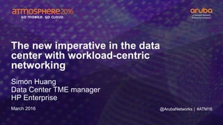 #ATM16
The new imperative in the data
center with workload-centric
networking
Simon Huang
Data Center TME manager
HP Enterprise
March 2016 @ArubaNetworks |
 