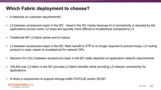 22#ATM16
Which Fabric deployment to choose?
• It depends on customer requirements!
• L2 between access/core layer in the DC: Used in the DC mainly because it L2 connectivity is required by the
applications across racks, L2 loops are typically more difficult to troubleshoot compared to L3
• Traditional IRF L2 fabric works and is mature
• L3 between access/core layer in the DC: Main benefit is STP is no longer required to prevent loops, L3 routing
protocol is used, easier to troubleshoot for network OPs
• Decision for L2/L3 between access/core layer in the DC really depends on application network requirements.
• VXLAN over L3 fabric in the DC provides L3 fabric benefits while providing L2 network connectivity for
applications
• Is there a requirement to support storage traffic FC/FCoE and/or iSCSI?
 