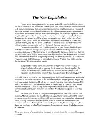 The New Imperialism 
        From a world history perspective, the most noticeable trend in the history of the 
late 19th century was the domination of Europeans over Non­Europeans. This domination 
took many forms ranging from economic penetration to outright annexation. No area of 
the globe, however remote from Europe, was free of European merchants, adventurers, 
explorers or western missionaries.  Was colonialism good for either the imperialist or the 
peoples of the globe who found themselves subjects of one empire or another?  A few 
decades ago, the answer would have been a resounding no.  Now, in the wake of the 
collapse of the Soviet Union, the more or less widespread discrediting of Marxist and 
Leninist analysis, and the end of the Cold War, political scientists and historians seem 
willing to take a more positive look at Nineteenth Century Imperialism. 
        One noted current historian, Niall Ferguson has argued that the British Empire 
probably accomplished more positive good for the world than the last generation of 
historians, poisoned by Marxism, could or would concede.  Ferguson has argued that the 
British Empire was a “liberal” empire that upheld international law, kept the seas open and 
free, and ultimately benefited everyone by ensuring the free flow of trade.  In other words, 
Ferguson would find little reason to contradict the young Winston Churchill’s assertion 
that the aim of British imperialism was to: 

       give peace to warring tribes, to administer justice where all was violence, to 
       strike the chains off the slave, to draw the richness from the soil, to place the 
       earliest seeds of commerce and learning, to increase in whole peoples their 
       capacities for pleasure and diminish their chances of pain.  (Ikenberry, p. 149) 

It should come as no surprise that Ferguson regards the United States current position in 
the world as the natural successor to the British Empire and that the greatest danger the 
U.S. represents is that the world will not get enough American Imperialism because U.S. 
leaders often have short attention spans and tend to pull back troops when intervention 
becomes unpopular.  It will be very interesting to check back into the debate on 
Imperialism about ten years from now and see how Niall Ferguson’s point of view has 
fared! 
        The other great school of thought about Imperialism is, of course, Marxist. For 
example, Marxist historians like E.J. Hobsbawm argue that if we look at the l9th century 
as a great competition for the world's wealth and resources, there were clear winners and 
losers. Among the winners were the British, French, Americans, and Japanese—all 
successful colonizers. Among the losers were Punjabis, Zulus, Chinese, Egyptians, Crow, 
Sioux and hundreds of other Non­European tribes and ethnic groups. (Hobsbawm, Age 
of Empire) 

There are a couple of generalizations that need to be said about this process of European 
expansion:
 