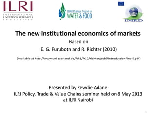 The new institutional economics of markets
Based on
E. G. Furubotn and R. Richter (2010)
(Available at http://www.uni-saarland.de/fak1/fr12/richter/publ/IntroductionFinal5.pdf)
1
Presented by Zewdie Adane
ILRI Policy, Trade & Value Chains seminar held on 8 May 2013
at ILRI Nairobi
 