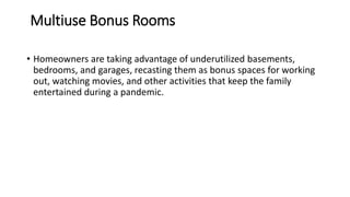 Multiuse Bonus Rooms
• Homeowners are taking advantage of underutilized basements,
bedrooms, and garages, recasting them as bonus spaces for working
out, watching movies, and other activities that keep the family
entertained during a pandemic.
 