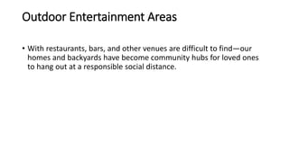 Outdoor Entertainment Areas
• With restaurants, bars, and other venues are difficult to find—our
homes and backyards have become community hubs for loved ones
to hang out at a responsible social distance.
 