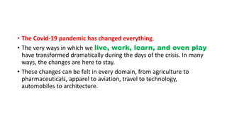 • The Covid-19 pandemic has changed everything.
• The very ways in which we live, work, learn, and even play
have transformed dramatically during the days of the crisis. In many
ways, the changes are here to stay.
• These changes can be felt in every domain, from agriculture to
pharmaceuticals, apparel to aviation, travel to technology,
automobiles to architecture.
 