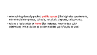 • reimagining densely-packed public spaces (like high-rise apartments,
commercial complexes, schools, hospitals, airports, railways etc.
• taking a look closer at home (for instance, how to deal with
optimising living spaces to accommodate work/study as well)
 