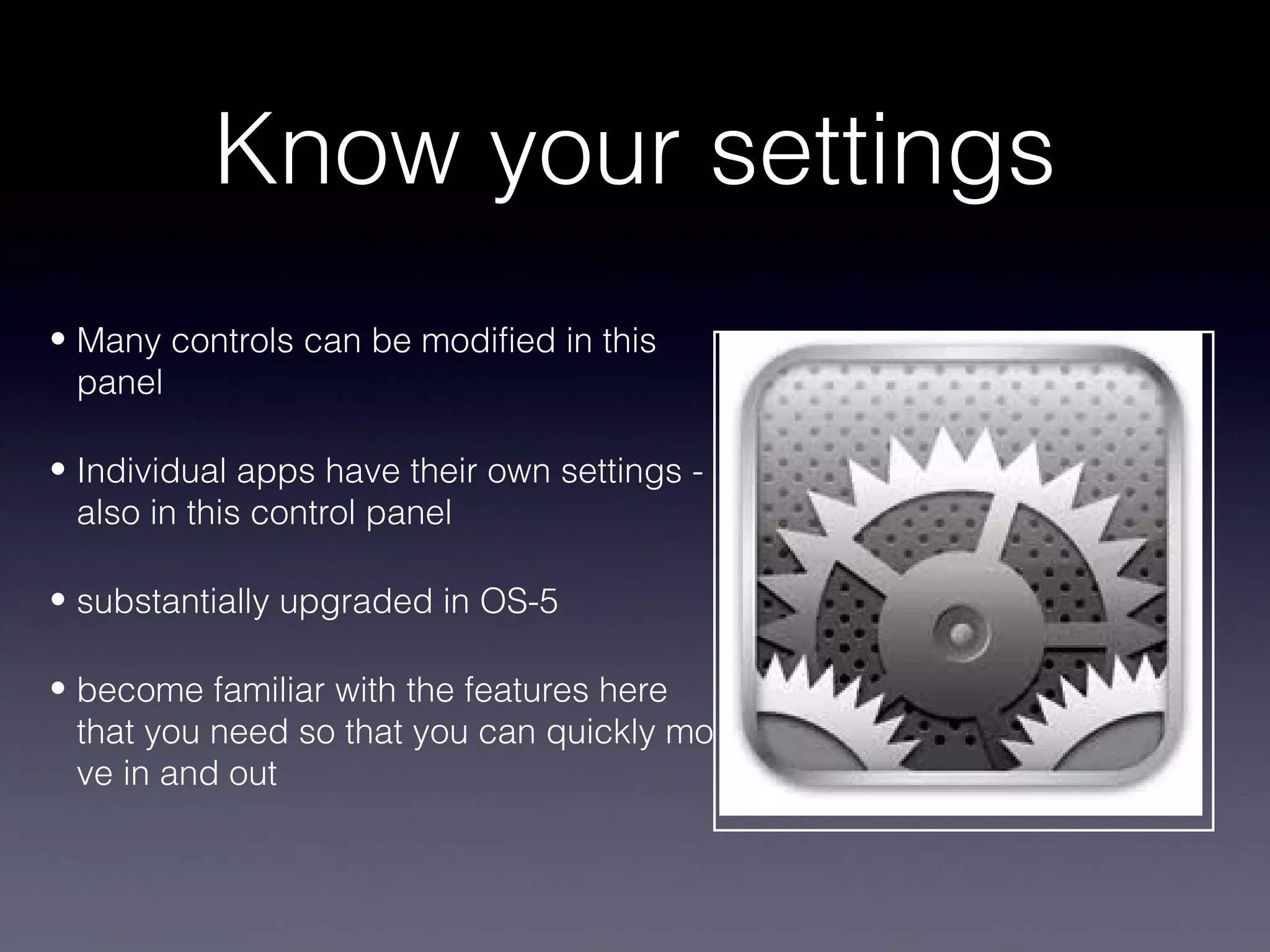 Know your settings
• Many controls can be modified in this
  panel

• Individual apps have their own settings -
  also in this control panel

• substantially upgraded in OS-5

• become familiar with the features here
  that you need so that you can quickly mo
  ve in and out
 