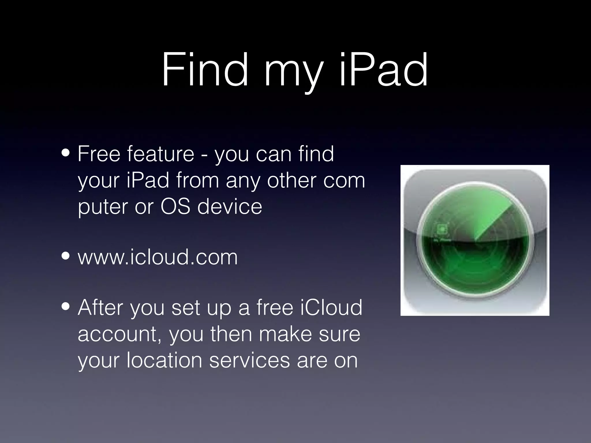 Find my iPad
• Free feature - you can find
  your iPad from any other com
  puter or OS device

• www.icloud.com

• After you set up a free iCloud
  account, you then make sure
  your location services are on
 
