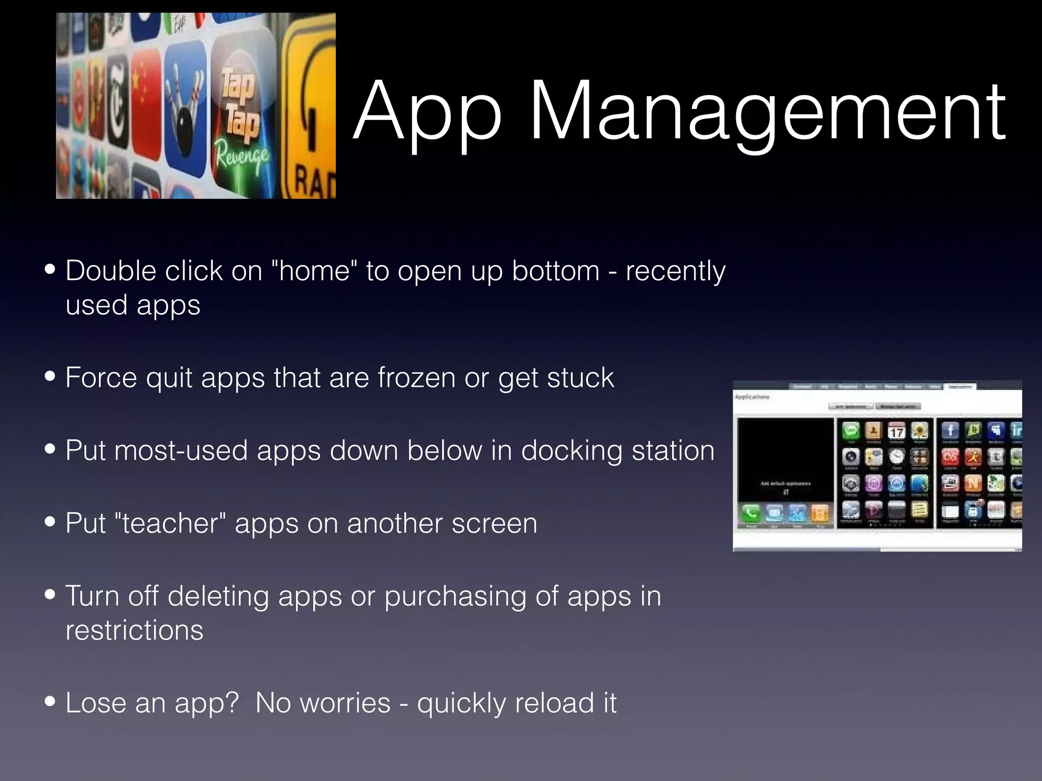 App Management
• Double click on "home" to open up bottom - recently
  used apps

• Force quit apps that are frozen or get stuck

• Put most-used apps down below in docking station

• Put "teacher" apps on another screen

• Turn off deleting apps or purchasing of apps in
  restrictions

• Lose an app? No worries - quickly reload it
 