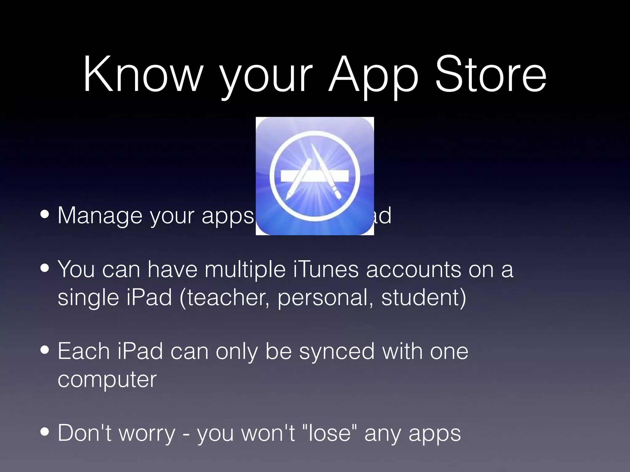 Know your App Store

• Manage your apps on your iPad

• You can have multiple iTunes accounts on a
  single iPad (teacher, personal, student)

• Each iPad can only be synced with one
  computer

• Don't worry - you won't "lose" any apps
 