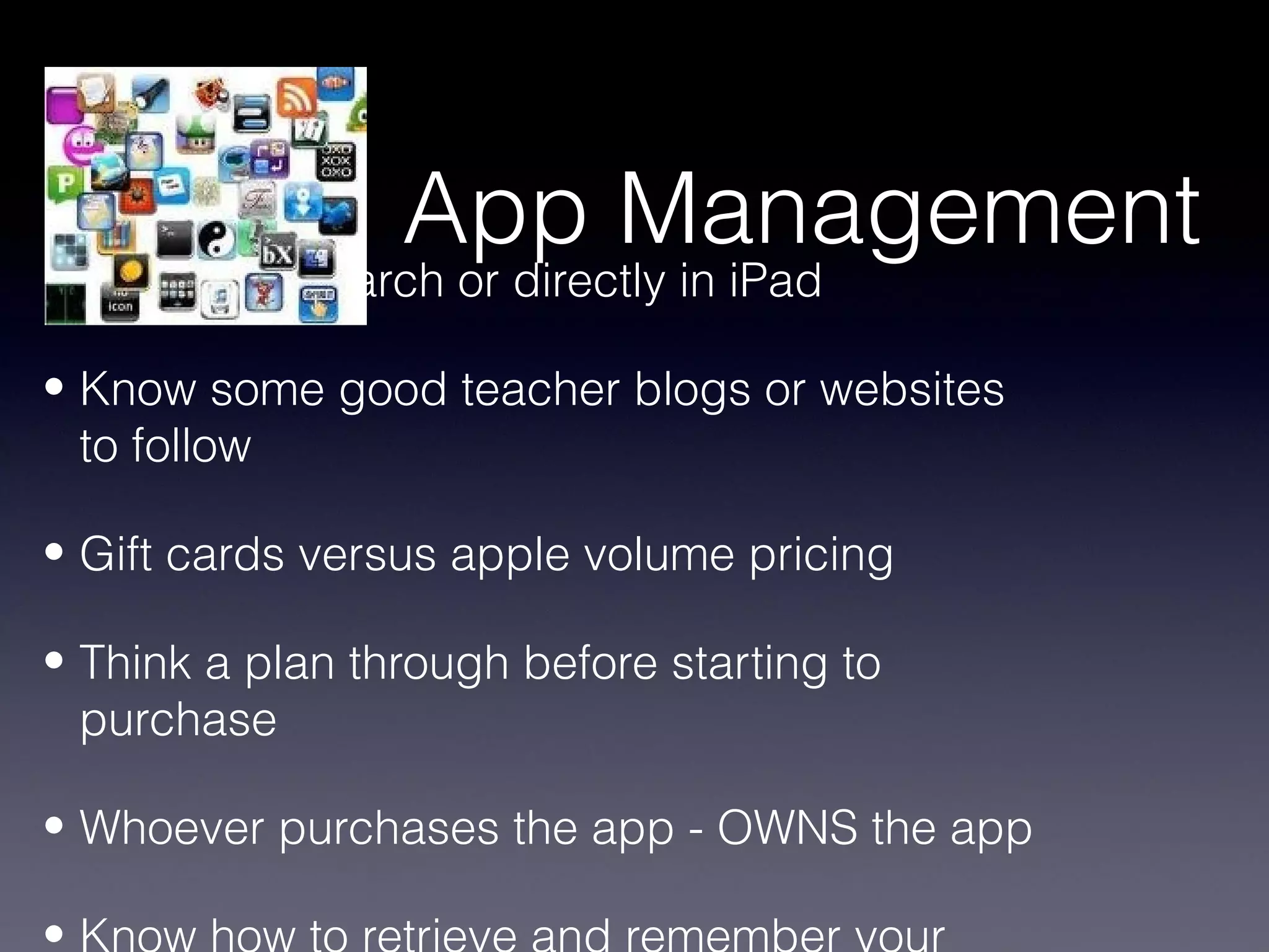 App Management
• Computer search or directly in iPad

• Know some good teacher blogs or websites
  to follow

• Gift cards versus apple volume pricing

• Think a plan through before starting to
  purchase

• Whoever purchases the app - OWNS the app

•
 