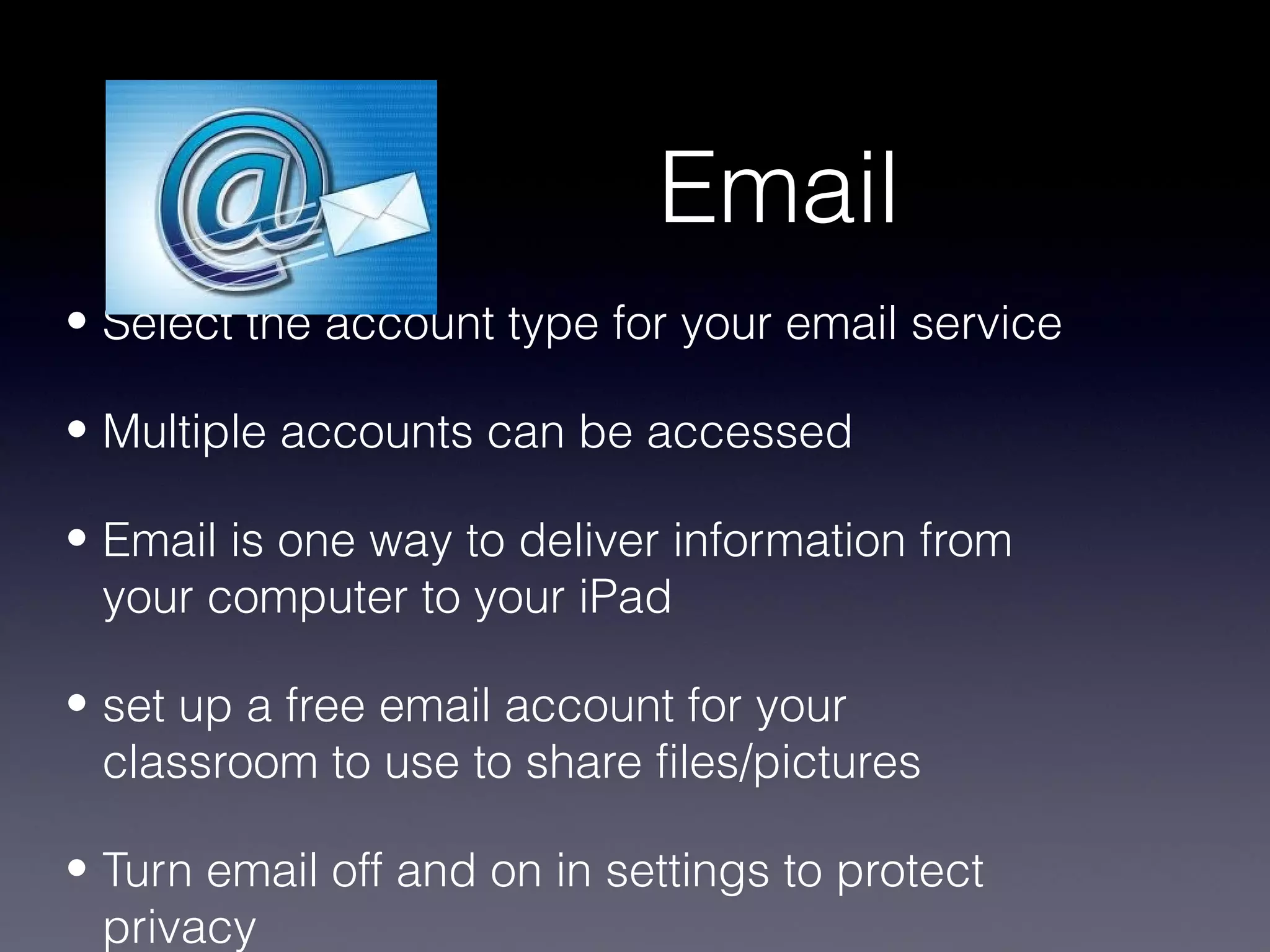 Email
• Select the account type for your email service

• Multiple accounts can be accessed

• Email is one way to deliver information from
  your computer to your iPad

• set up a free email account for your
  classroom to use to share files/pictures

• Turn email off and on in settings to protect
  privacy
 