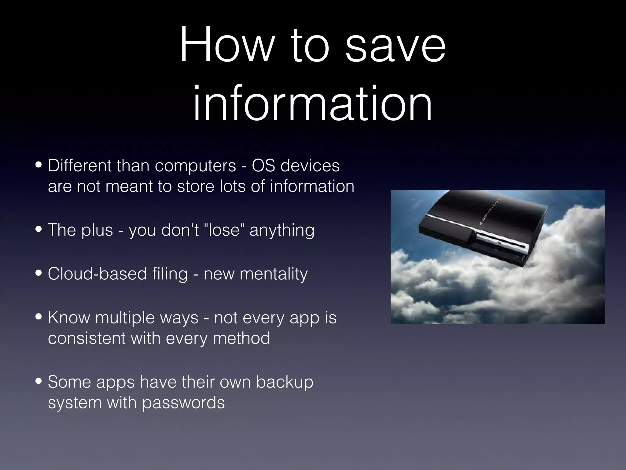 How to save
                   information
• Different than computers - OS devices
  are not meant to store lots of information

• The plus - you don't "lose" anything

• Cloud-based filing - new mentality

• Know multiple ways - not every app is
  consistent with every method

• Some apps have their own backup
  system with passwords
 