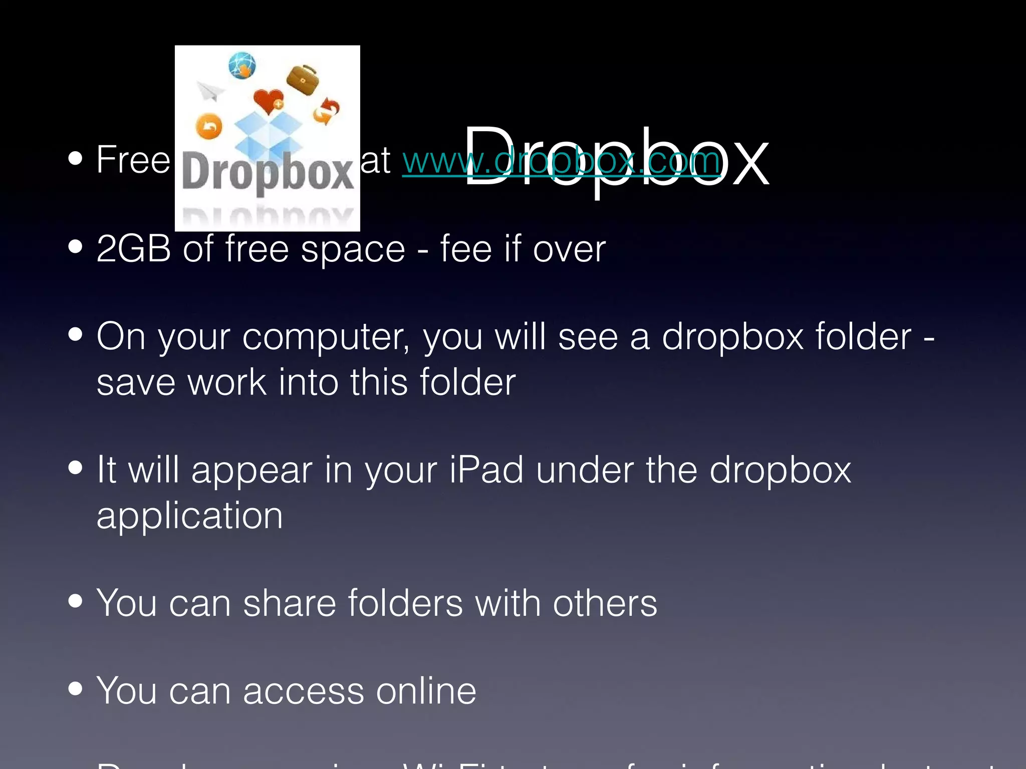 Dropbox
• Free download at www.dropbox.com

• 2GB of free space - fee if over

• On your computer, you will see a dropbox folder -
  save work into this folder

• It will appear in your iPad under the dropbox
  application

• You can share folders with others

• You can access online
 