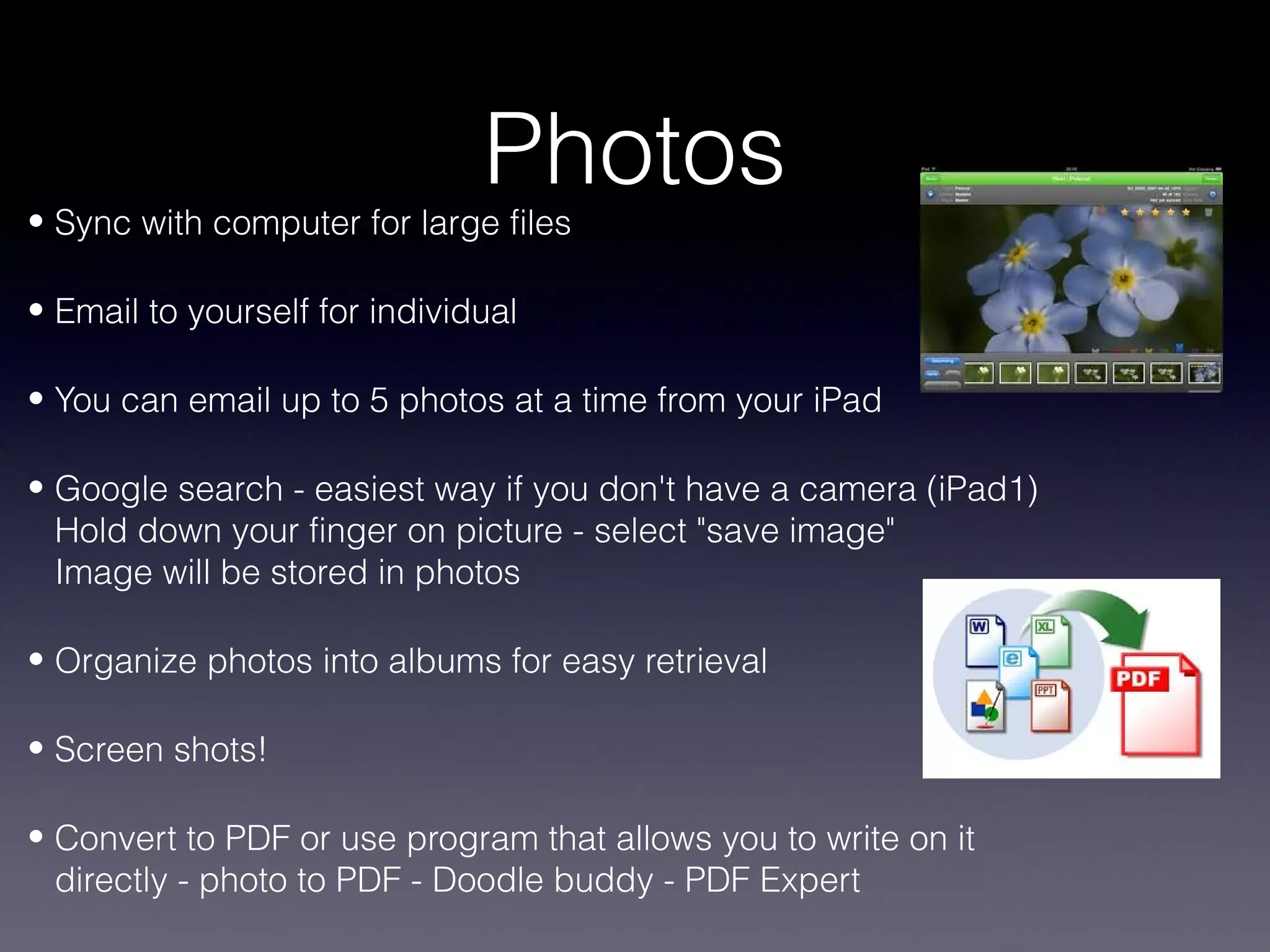 Photos
• Sync with computer for large files

• Email to yourself for individual

• You can email up to 5 photos at a time from your iPad

• Google search - easiest way if you don't have a camera (iPad1)
  Hold down your finger on picture - select "save image"
  Image will be stored in photos

• Organize photos into albums for easy retrieval

• Screen shots!

• Convert to PDF or use program that allows you to write on it
  directly - photo to PDF - Doodle buddy - PDF Expert
 