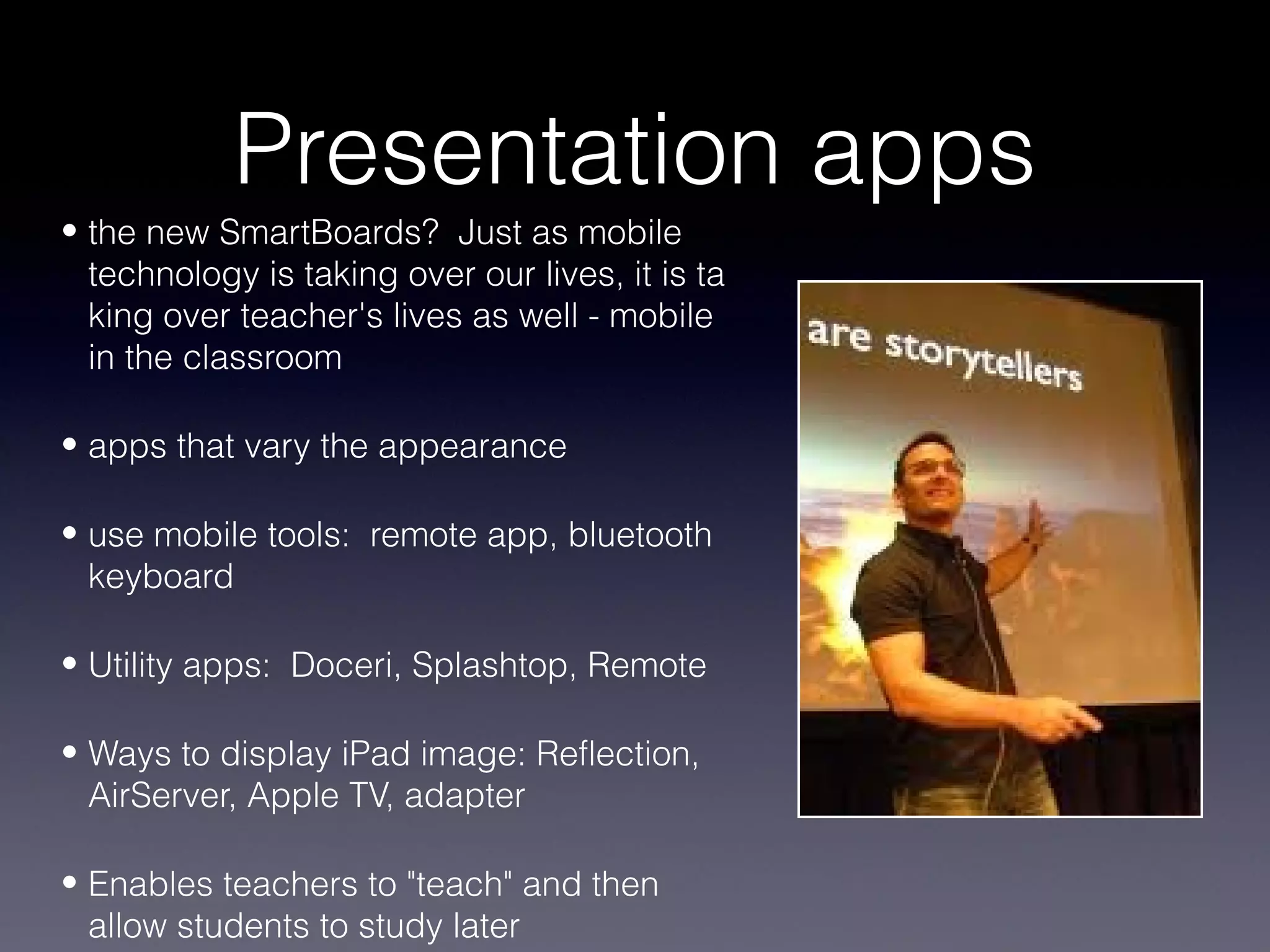 Presentation apps
• the new SmartBoards? Just as mobile
  technology is taking over our lives, it is ta
  king over teacher's lives as well - mobile
  in the classroom

• apps that vary the appearance

• use mobile tools: remote app, bluetooth
  keyboard

• Utility apps: Doceri, Splashtop, Remote

• Ways to display iPad image: Reflection,
  AirServer, Apple TV, adapter

• Enables teachers to "teach" and then
  allow students to study later
 