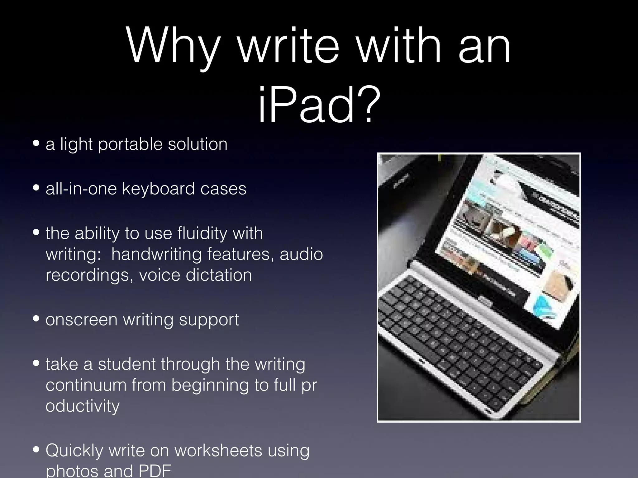 Why write with an
                 iPad?
• a light portable solution

• all-in-one keyboard cases

• the ability to use fluidity with
  writing: handwriting features, audio
  recordings, voice dictation

• onscreen writing support

• take a student through the writing
  continuum from beginning to full pr
  oductivity

• Quickly write on worksheets using
  photos and PDF
 