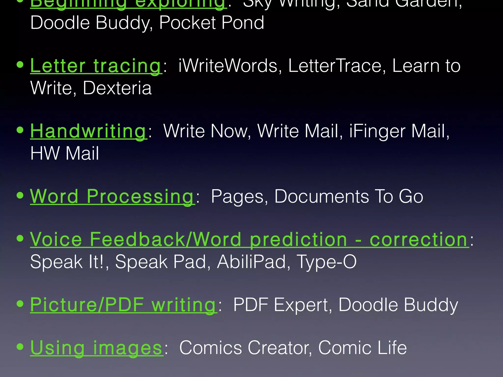 • Beginning exploring : Sky Writing, Sand Garden,
  Doodle Buddy, Pocket Pond

• Letter tracing: iWriteWords, LetterTrace, Learn to
  Write, Dexteria

• Handwriting: Write Now, Write Mail, iFinger Mail,
  HW Mail

• Word Processing: Pages, Documents To Go

• Voice Feedback/Word prediction - correction :
  Speak It!, Speak Pad, AbiliPad, Type-O

• Picture/PDF writing: PDF Expert, Doodle Buddy

• Using images: Comics Creator, Comic Life
 