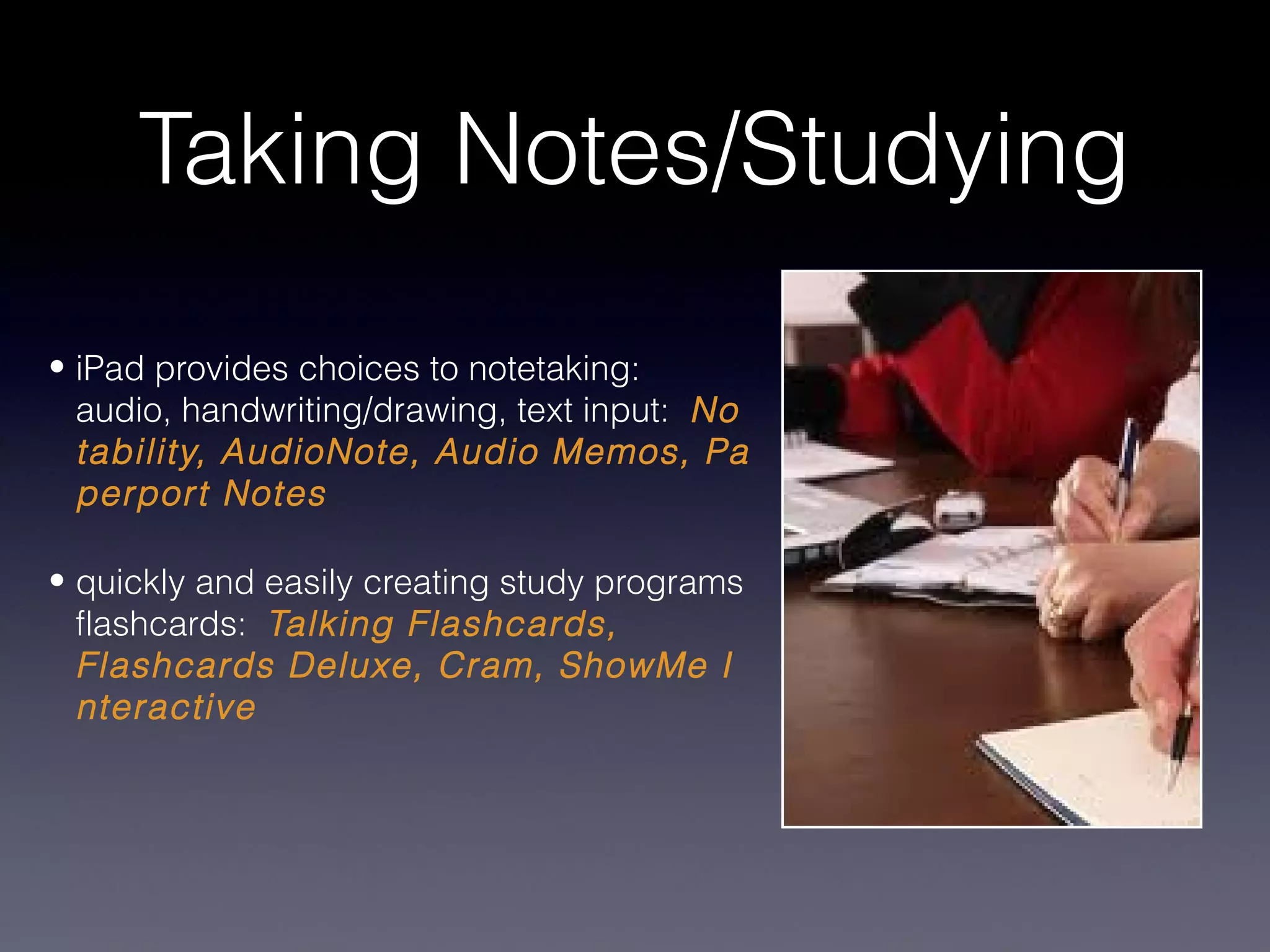 Taking Notes/Studying
• iPad provides choices to notetaking:
  audio, handwriting/drawing, text input: No
  tability, AudioNote, Audio Memos, Pa
  perport Notes

• quickly and easily creating study programs
  flashcards: Talking Flashcards,
  Flashcards Deluxe, Cram, ShowMe I
  nteractive
 