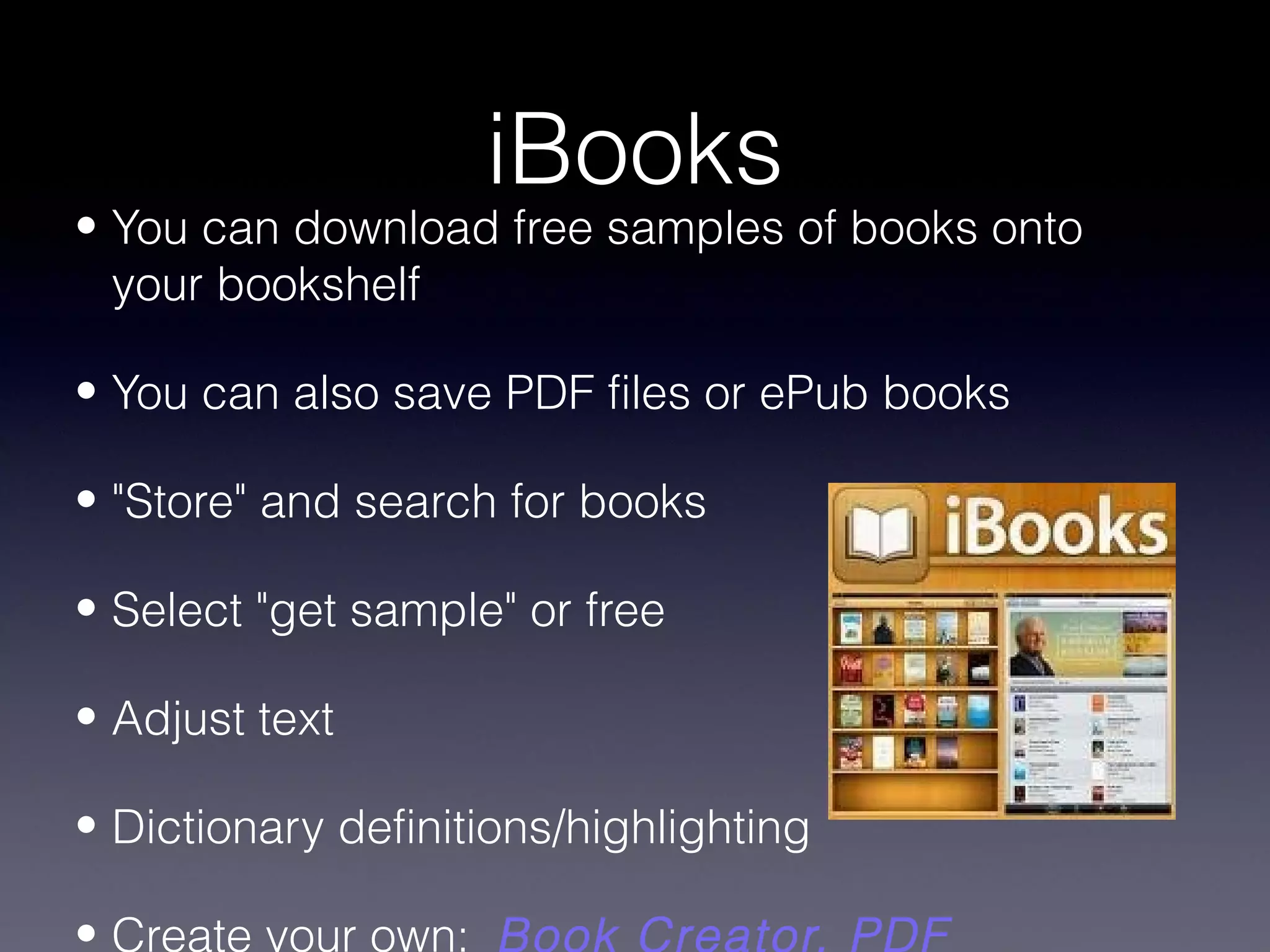 iBooks
• You can download free samples of books onto
  your bookshelf

• You can also save PDF files or ePub books

• "Store" and search for books

• Select "get sample" or free

• Adjust text

• Dictionary definitions/highlighting

• Create your own: Book Creator, PDF
 