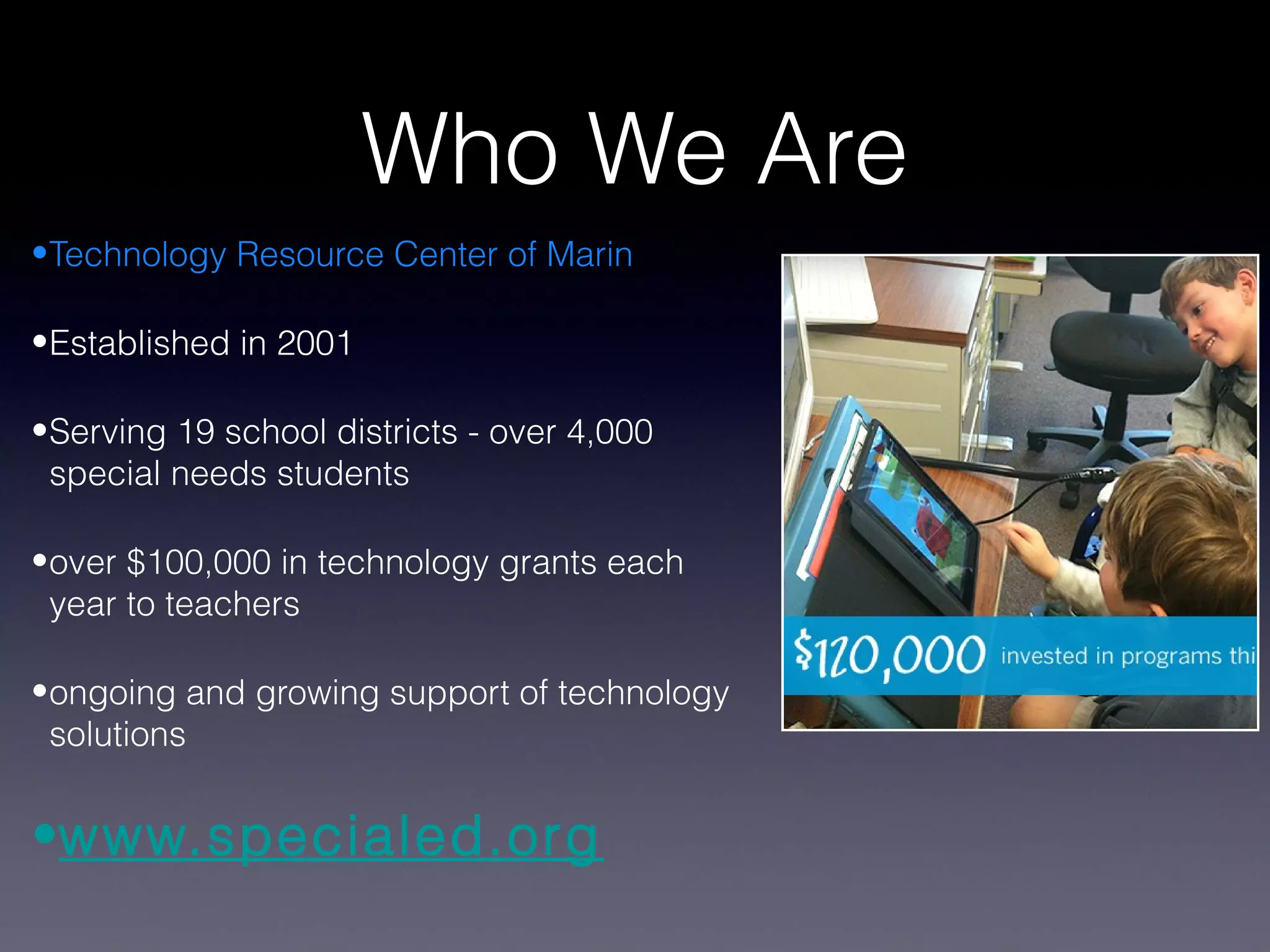 Who We Are
•Technology Resource Center of Marin

•Established in 2001

•Serving 19 school districts - over 4,000
 special needs students

•over $100,000 in technology grants each
 year to teachers

•ongoing and growing support of technology
 solutions


•www.specialed.org
 