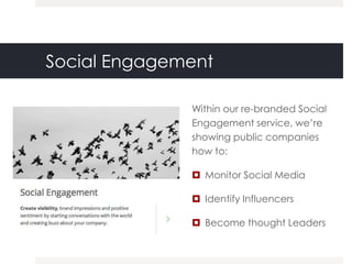 Social Engagement

              Within our re-branded Social
              Engagement service, we‟re
              showing public companies
              how to:

               Monitor Social Media

               Identify Influencers

               Become thought Leaders
 