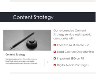 Content Strategy

               Our re-branded Content
               Strategy service assists public
               companies with:

                Effective Multimedia Use

                Lead Capture Opportunities

                Improved SEO on PR

                Digital Media Packages
 