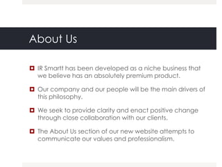 About Us

 IR Smartt has been developed as a niche business that
  we believe has an absolutely premium product.

 Our company and our people will be the main drivers of
  this philosophy.

 We seek to provide clarity and enact positive change
  through close collaboration with our clients.

 The About Us section of our new website attempts to
  communicate our values and professionalism.
 