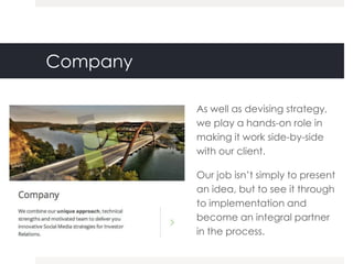 Company

          As well as devising strategy,
          we play a hands-on role in
          making it work side-by-side
          with our client.

          Our job isn‟t simply to present
          an idea, but to see it through
          to implementation and
          become an integral partner
          in the process.
 