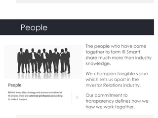 People

         The people who have come
         together to form IR Smartt
         share much more than industry
         knowledge.

         We champion tangible value
         which sets us apart in the
         Investor Relations industry.

         Our commitment to
         transparency defines how we
         how we work together.
 