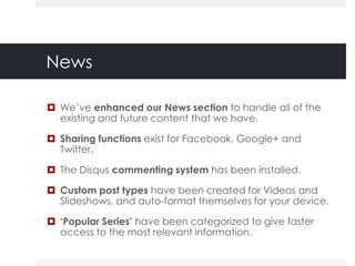News

 We‟ve enhanced our News section to handle all of the
  existing and future content that we have.

 Sharing functions exist for Facebook, Google+ and
  Twitter.

 The Disqus commenting system has been installed.

 Custom post types have been created for Videos and
  Slideshows, and auto-format themselves for your device.

 ‘Popular Series’ have been categorized to give faster
  access to the most relevant information.
 