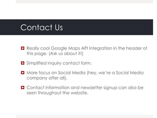 Contact Us

 Really cool Google Maps API integration in the header of
  this page. (Ask us about it!)

 Simplified inquiry contact form.

 More focus on Social Media (hey, we‟re a Social Media
  company after all).

 Contact information and newsletter signup can also be
  seen throughout the website.
 