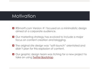 Motivation

 IRSmartt.com Version #1 focused on a minimalistic design
  aimed at a corporate audience.

 Our marketing strategy has evolved to include a major
  focus on content creation and blogging.

 The original site design was “soft-launch” orientated and
  didn‟t plan for this explosion of content.

 Our graphic design team was itching for a new project to
  take on using Twitter Bootstrap
 
