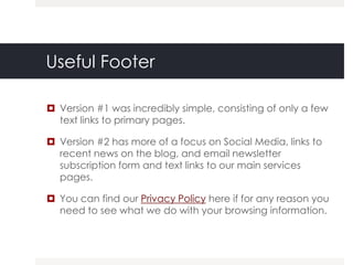 Useful Footer

 Version #1 was incredibly simple, consisting of only a few
  text links to primary pages.

 Version #2 has more of a focus on Social Media, links to
  recent news on the blog, and email newsletter
  subscription form and text links to our main services
  pages.

 You can find our Privacy Policy here if for any reason you
  need to see what we do with your browsing information.
 