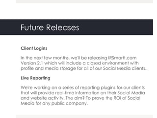 Future Releases

Client Logins

In the next few months, we'll be releasing IRSmartt.com
Version 2.1 which will include a closed environment with
profile and media storage for all of our Social Media clients.

Live Reporting

We're working on a series of reporting plugins for our clients
that will provide real-time information on their Social Media
and website activity. The aim? To prove the ROI of Social
Media for any public company.
 