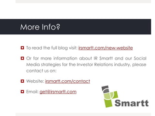 More Info?

 To read the full blog visit: irsmartt.com/new-website

 Or for more information about IR Smartt and our Social
  Media strategies for the Investor Relations industry, please
  contact us on:

 Website: irsmartt.com/contact

 Email: get@irsmartt.com
 