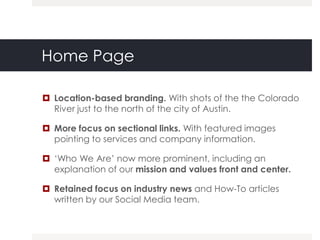Home Page

 Location-based branding. With shots of the the Colorado
  River just to the north of the city of Austin.

 More focus on sectional links. With featured images
  pointing to services and company information.

 „Who We Are‟ now more prominent, including an
  explanation of our mission and values front and center.

 Retained focus on industry news and How-To articles
  written by our Social Media team.
 