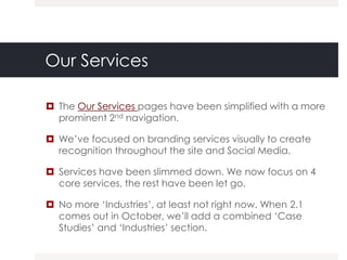 Our Services

 The Our Services pages have been simplified with a more
  prominent 2nd navigation.

 We‟ve focused on branding services visually to create
  recognition throughout the site and Social Media.

 Services have been slimmed down. We now focus on 4
  core services, the rest have been let go.

 No more „Industries‟, at least not right now. When 2.1
  comes out in October, we‟ll add a combined „Case
  Studies‟ and „Industries‟ section.
 