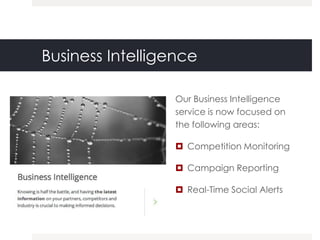Business Intelligence

                  Our Business Intelligence
                  service is now focused on
                  the following areas:

                   Competition Monitoring

                   Campaign Reporting

                   Real-Time Social Alerts
 
