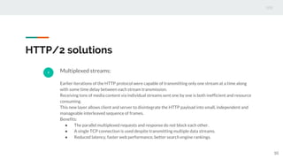 HTTP/2 solutions
1 Multiplexed streams:
Earlier iterations of the HTTP protocol were capable of transmitting only one stream at a time along
with some time delay between each stream transmission.
Receiving tons of media content via individual streams sent one by one is both inefficient and resource
consuming.
This new layer allows client and server to disintegrate the HTTP payload into small, independent and
manageable interleaved sequence of frames.
Benefits:
● The parallel multiplexed requests and response do not block each other.
● A single TCP connection is used despite transmitting multiple data streams.
● Reduced latency, faster web performance, better search engine rankings.
10
 