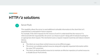 HTTP/2 solutions
2 Server Push:
This capability allows the server to send additional cacheable information to the client that isn’t
requested but is anticipated in future requests.
For example, if the client requests for the resource X and it is understood that the resource Y is
referenced with the requested file, the server can choose to push Y along with X instead of waiting for
an appropriate client request. This mechanism saves a request-respond round trip and reduces network
latency.
Benefits:
● The client can reuse these cached resources across different pages.
● The server can multiplex pushed resources along with originally requested information within
the same TCP connection.
● The client can decline pushed resources to maintain an effective repository of cached resources
or disable Server Push entirely.
11
 