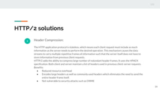 HTTP/2 solutions
5 Header Compression:
The HTTP application protocol is stateless, which means each client request must include as much
information as the server needs to perform the desired operation. This mechanism causes the data
streams to carry multiple repetitive frames of information such that the server itself does not have to
store information from previous client requests.
HTTP/2 adds the ability to compress large number of redundant header frames. It uses the HPACK
specification. Both client and server maintain a list of headers used in previous client-server requests.
Benefits:
● Reduced resource overhead
● Encodes large headers as well as commonly used headers which eliminates the need to send the
entire header frame itself.
● Not vulnerable to security attacks such as CRIME
14
 