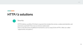 HTTP/2 solutions
6 Security:
HTTP/2 defines a profile of TLS that is required; this includes the version, a ciphersuite blacklist, and
extensions used (with TLS1.2 set as minimum ciphersuite)
There is also discussion of additional mechanisms, such as using TLS for HTTP:// URLs (so-called
“opportunistic encryption”).
15
 