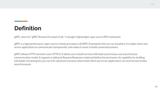 Definition
gRPC, short for “gRPC Remote Procedure Call,” is Google’s lightweight, open source RPC framework
gRPC is a high performance, open-source remote procedure call (RPC) framework that can run anywhere. It enables client and
server applications to communicate transparently, and makes it easier to build connected systems.
gRPC follows HTTP semantics over HTTP/2. It allows you to build services with both synchronous and asynchronous
communication model. It supports traditional Request/Response model and bidirectional streams. Its capability for building
full-duplex streaming lets you use it for advanced scenarios where both client and server applications can send stream of data
asynchronously
19
 