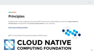 Principles
Google has been using a single general-purpose RPC infrastructure called Stubby to connect the large number of
microservicesrunning within and acrossourdata centersfor over a decade …
https://grpc.io/blog/principles/
gRPC is a Cloud Native Computing Foundation (CNCF) project.
20
 