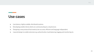 Use cases
● Low latency, highly scalable, distributed systems.
● Developing mobile clients which are communicating to a cloud server.
● Designing a new protocol that needs to be accurate, efficient and language independent.
● Layered design to enable extension eg. authentication, load balancing, logging and monitoring etc.
21
 