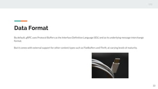 Data Format
By default, gRPC uses Protocol Buffers as the Interface Definition Language (IDL) and as its underlying message interchange
format.
But it comes with external support for other content types such as FlatBuffers and Thrift, at varying levels of maturity.
22
 